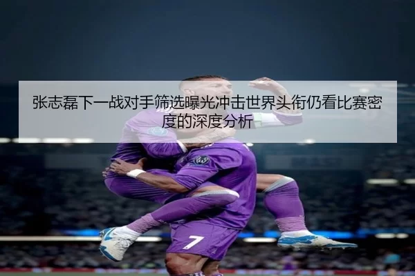 张志磊下一战对手筛选曝光冲击世界头衔仍看比赛密度的深度分析